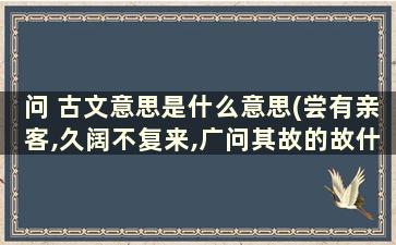 问 古文意思是什么意思(尝有亲客,久阔不复来,广问其故的故什么意思)